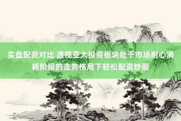 实盘配资对比 透视亚太投资板块处于市场耐心消耗阶段的走势格局下轻松配资炒股