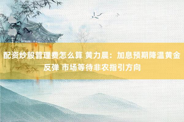 配资炒股管理费怎么算 黄力晨：加息预期降温黄金反弹 市场等待非农指引方向