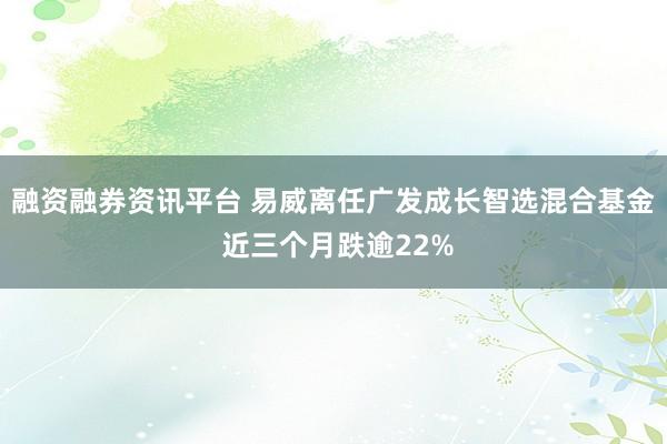 融资融券资讯平台 易威离任广发成长智选混合基金 近三个月跌逾22%