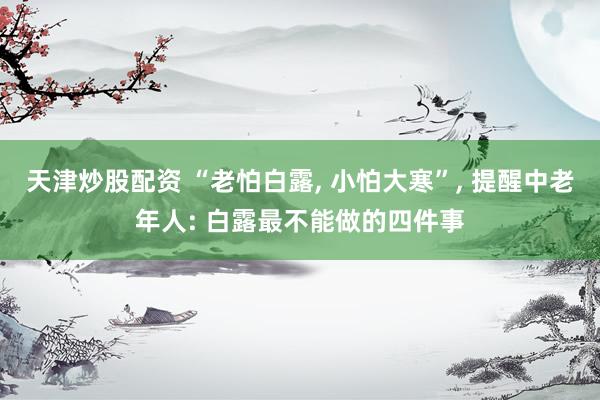 天津炒股配资 “老怕白露, 小怕大寒”, 提醒中老年人: 白露最不能做的四件事