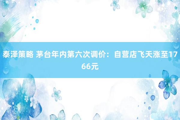 泰泽策略 茅台年内第六次调价：自营店飞天涨至1766元