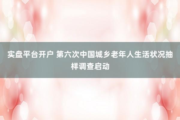 实盘平台开户 第六次中国城乡老年人生活状况抽样调查启动