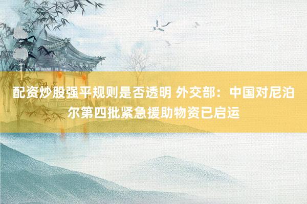 配资炒股强平规则是否透明 外交部：中国对尼泊尔第四批紧急援助物资已启运