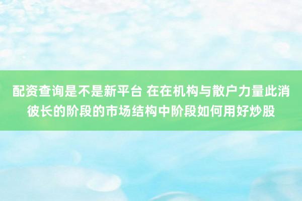 配资查询是不是新平台 在在机构与散户力量此消彼长的阶段的市场结构中阶段如何用好炒股