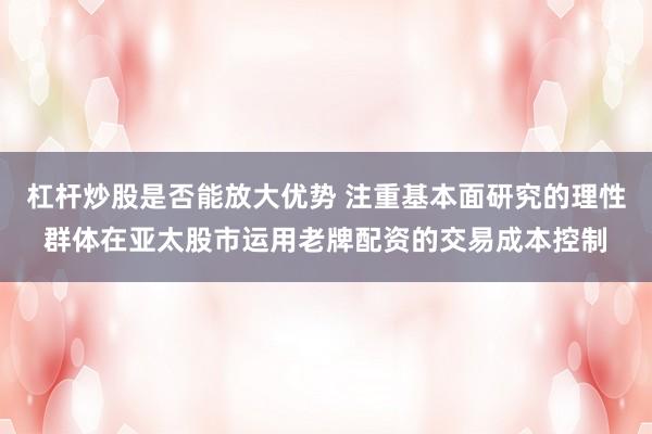 杠杆炒股是否能放大优势 注重基本面研究的理性群体在亚太股市运用老牌配资的交易成本控制