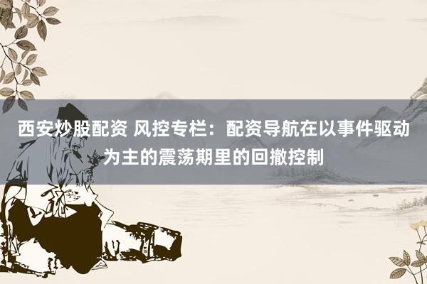 西安炒股配资 风控专栏：配资导航在以事件驱动为主的震荡期里的回撤控制