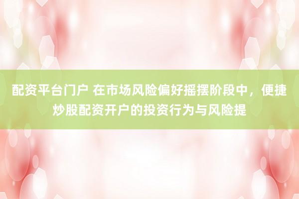 配资平台门户 在市场风险偏好摇摆阶段中，便捷炒股配资开户的投资行为与风险提