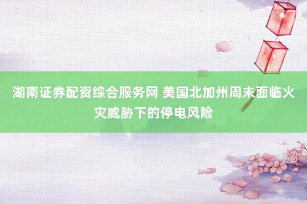 湖南证券配资综合服务网 美国北加州周末面临火灾威胁下的停电风险