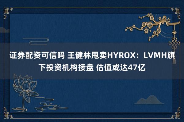 证券配资可信吗 王健林甩卖HYROX：LVMH旗下投资机构接盘 估值或达47亿