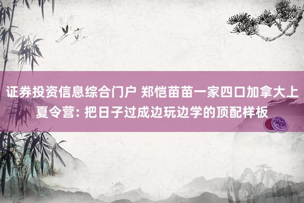 证券投资信息综合门户 郑恺苗苗一家四口加拿大上夏令营: 把日子过成边玩边学的顶配样板
