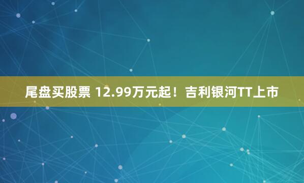尾盘买股票 12.99万元起！吉利银河TT上市