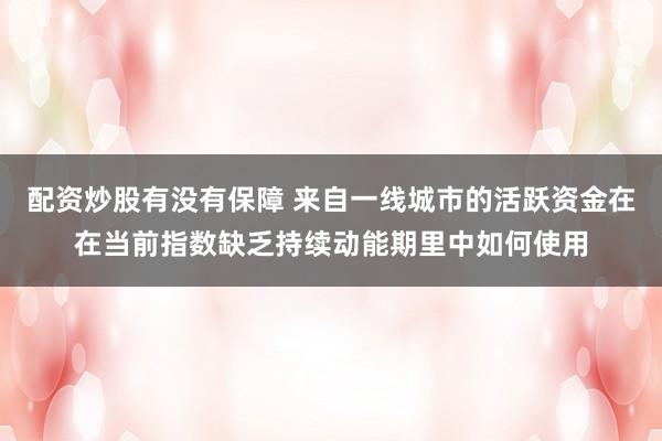 配资炒股有没有保障 来自一线城市的活跃资金在在当前指数缺乏持续动能期里中如何使用