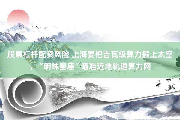 股票杠杆配资风险 上海要把吉瓦级算力搬上太空，“明珠星座”瞄准近地轨道算力网