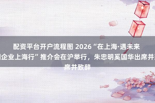 配资平台开户流程图 2026“在上海·遇未来 跨国企业上海行”推介会在沪举行，朱忠明奚国华出席并致辞