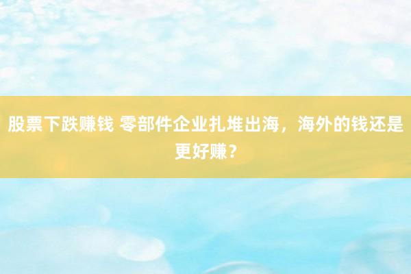 股票下跌赚钱 零部件企业扎堆出海，海外的钱还是更好赚？