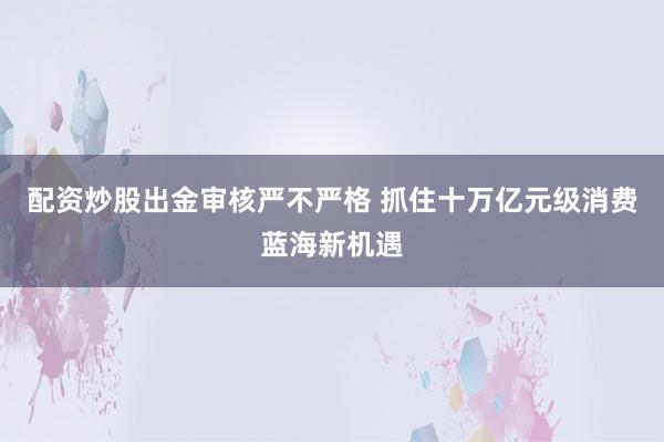 配资炒股出金审核严不严格 抓住十万亿元级消费蓝海新机遇
