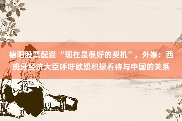 德阳股票配资 “现在是很好的契机”，外媒：西班牙经济大臣呼吁欧盟积极看待与中国的关系