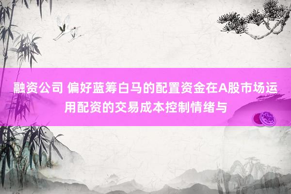 融资公司 偏好蓝筹白马的配置资金在A股市场运用配资的交易成本控制情绪与