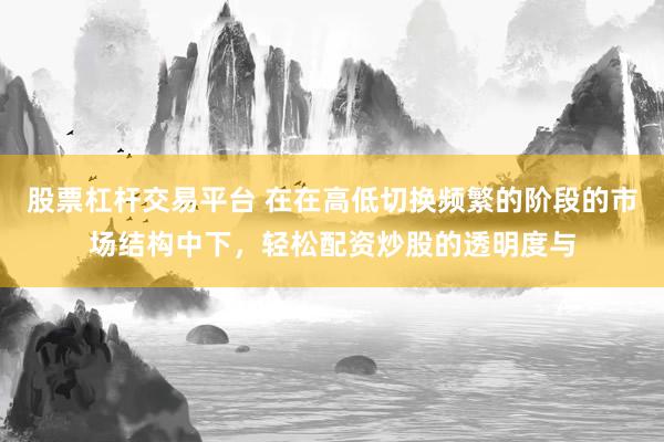 股票杠杆交易平台 在在高低切换频繁的阶段的市场结构中下，轻松配资炒股的透明度与