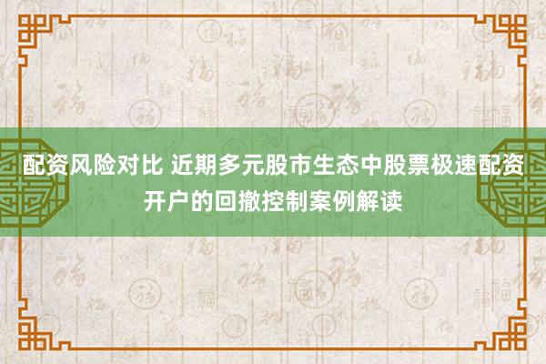 配资风险对比 近期多元股市生态中股票极速配资开户的回撤控制案例解读