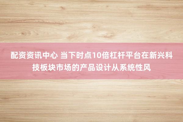 配资资讯中心 当下时点10倍杠杆平台在新兴科技板块市场的产品设计从系统性风