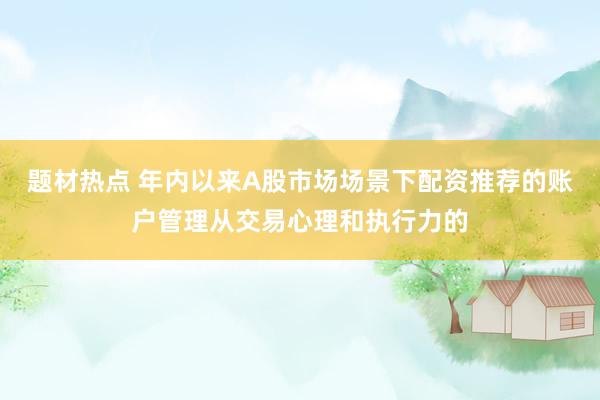 题材热点 年内以来A股市场场景下配资推荐的账户管理从交易心理和执行力的
