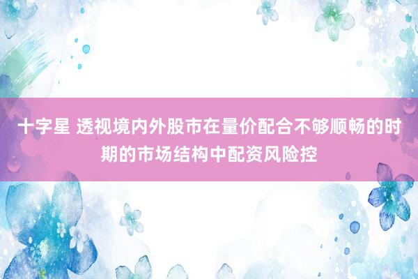 十字星 透视境内外股市在量价配合不够顺畅的时期的市场结构中配资风险控