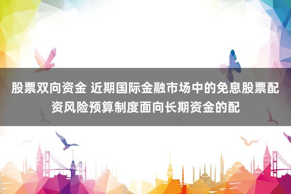 股票双向资金 近期国际金融市场中的免息股票配资风险预算制度面向长期资金的配