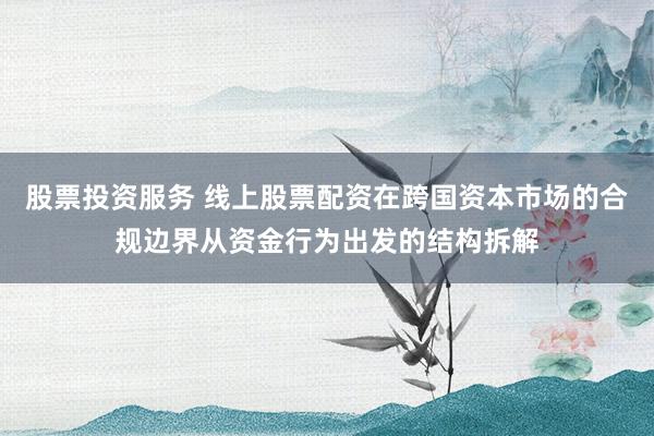 股票投资服务 线上股票配资在跨国资本市场的合规边界从资金行为出发的结构拆解