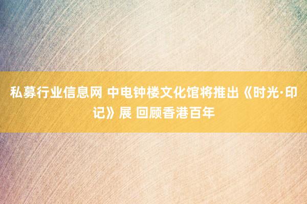 私募行业信息网 中电钟楼文化馆将推出《时光·印记》展 回顾香港百年