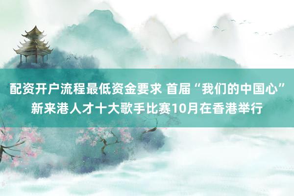 配资开户流程最低资金要求 首届“我们的中国心”新来港人才十大歌手比赛10月在香港举行