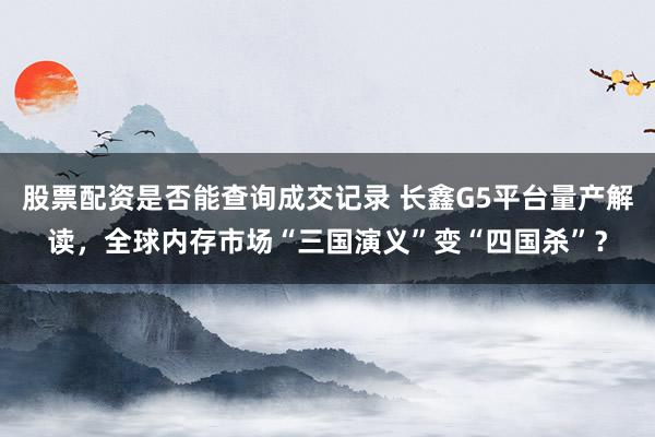 股票配资是否能查询成交记录 长鑫G5平台量产解读，全球内存市场“三国演义”变“四国杀”？