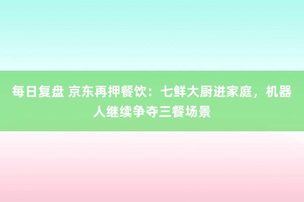 每日复盘 京东再押餐饮：七鲜大厨进家庭，机器人继续争夺三餐场景