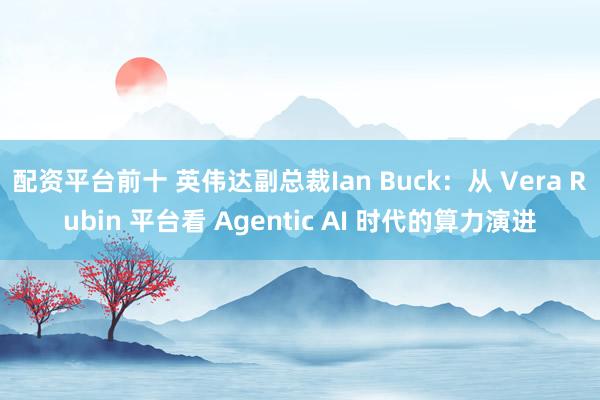 配资平台前十 英伟达副总裁Ian Buck:从 Vera Rubin 平台看 Agentic AI 时代的算力演进
